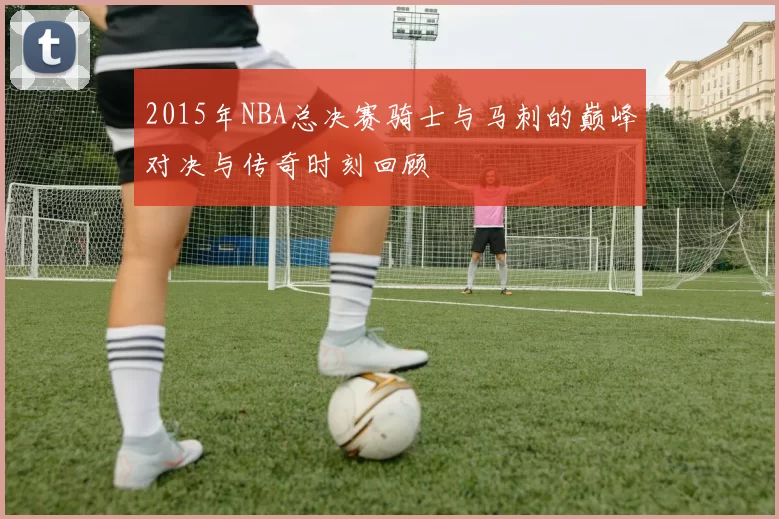 2015年NBA总决赛骑士与马刺的巅峰对决与传奇时刻回顾