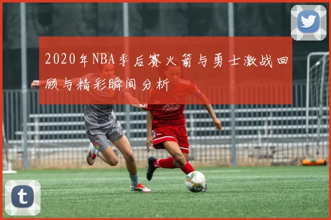 2020年NBA季后赛火箭与勇士激战回顾与精彩瞬间分析