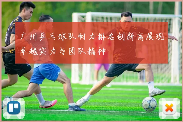 广州乒乓球队耐力排名创新高展现卓越实力与团队精神