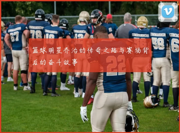 篮球明星乔治的传奇之路与赛场背后的奋斗故事