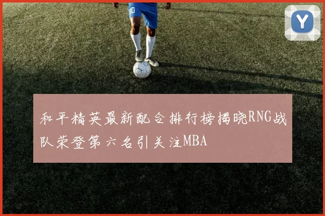 和平精英最新配合排行榜揭晓RNG战队荣登第六名引关注MBA