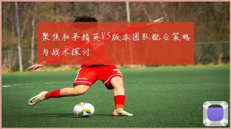 聚焦和平精英V5版本团队配合策略与战术探讨