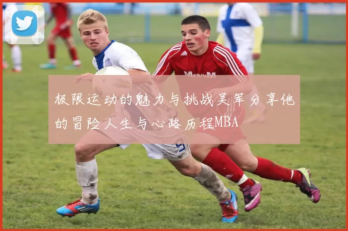 极限运动的魅力与挑战吴军分享他的冒险人生与心路历程MBA