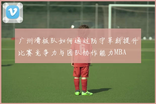 广州滑板队如何通过防守革新提升比赛竞争力与团队协作能力MBA