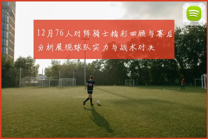 12月76人对阵骑士精彩回顾与赛后分析展现球队实力与战术对决